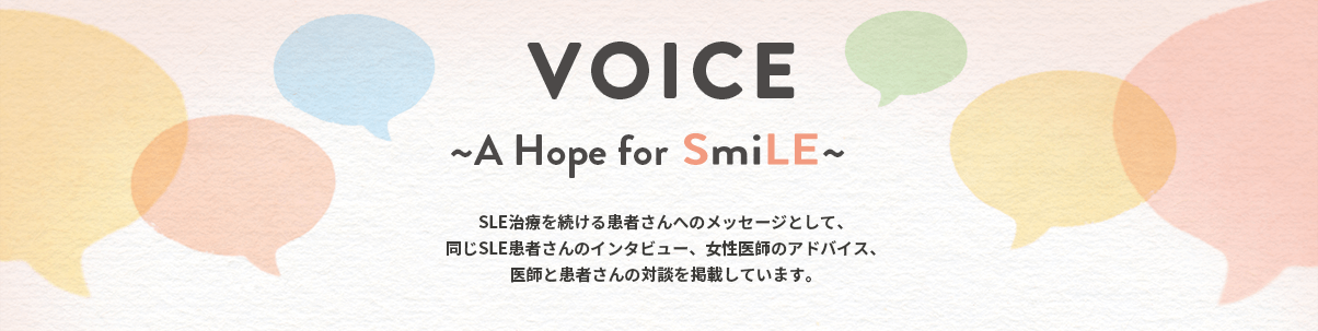 VOICE ～A Hope for SmiLE～ SLE治療を続ける患者さんへのメッセージとして、同じSLE患者さんのインタビュー、女性医師のアドバイス、医師と患者さんの対談を掲載しています。